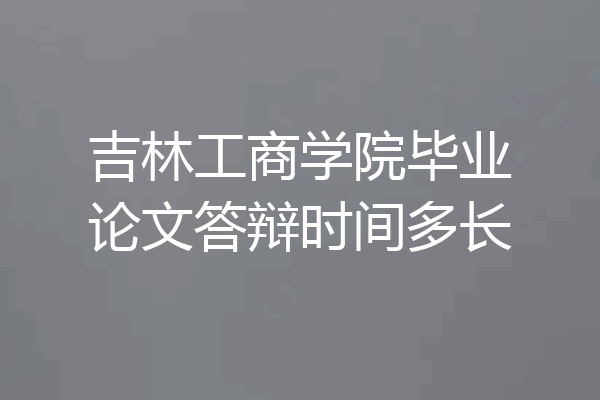 吉林工商学院毕业论文答辩时间多长