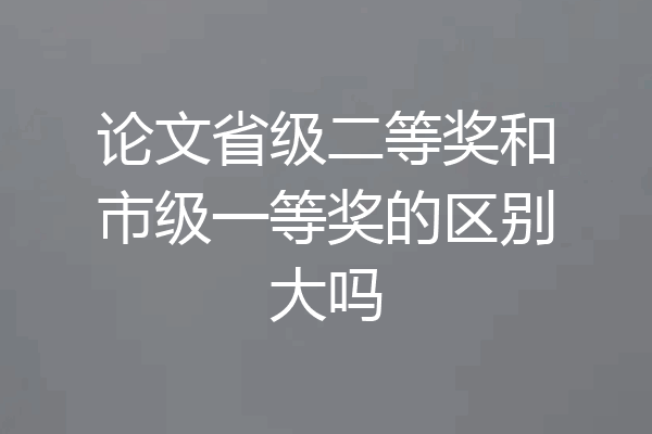 论文省级二等奖和市级一等奖的区别大吗