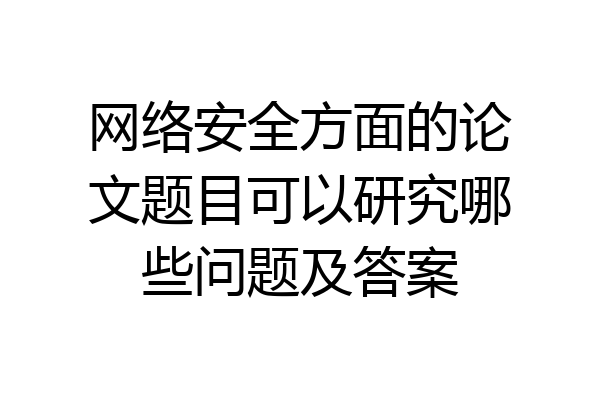 网络安全方面的论文题目可以研究哪些问题及答案