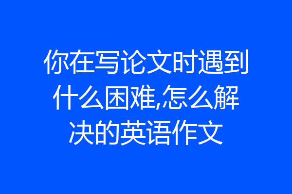 你在写论文时遇到什么困难,怎么解决的英语作文