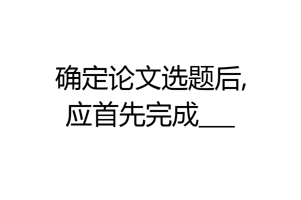 确定论文选题后,应首先完成___