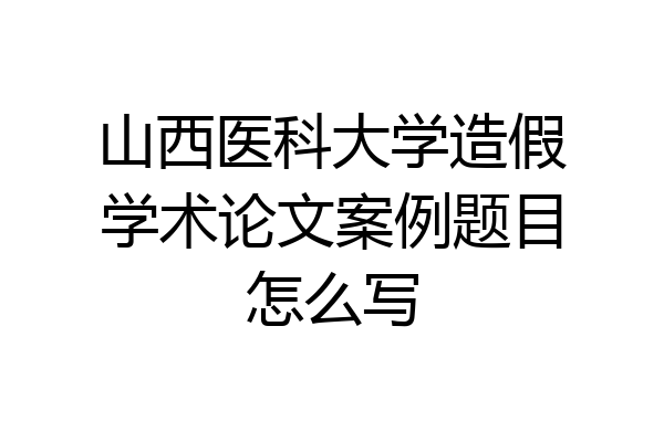 山西医科大学造假学术论文案例题目怎么写