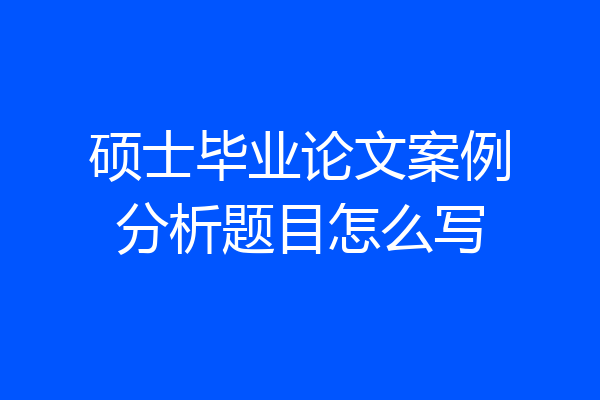 硕士毕业论文案例分析题目怎么写