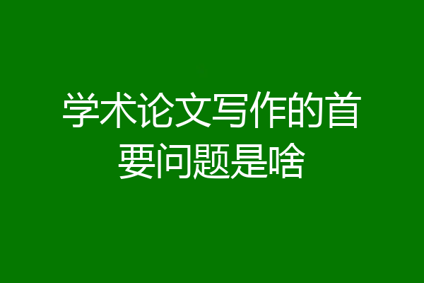 学术论文写作的首要问题是啥