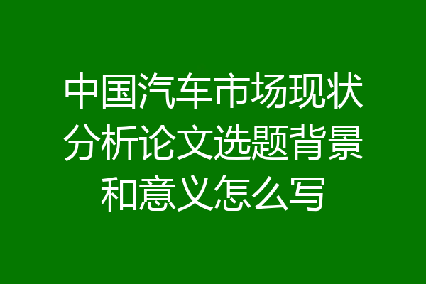 中国汽车市场现状分析论文选题背景和意义怎么写