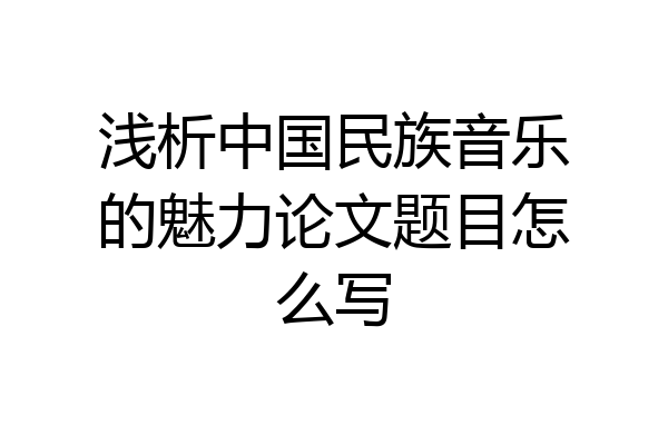 浅析中国民族音乐的魅力论文题目怎么写
