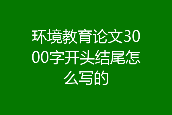 环境教育论文3000字开头结尾怎么写的