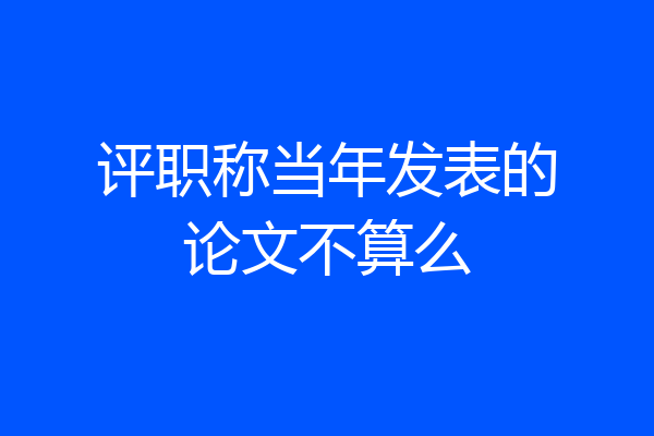 评职称当年发表的论文不算么