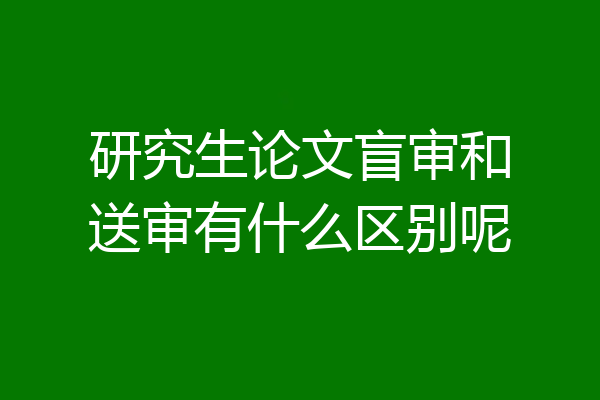 研究生论文盲审和送审有什么区别呢