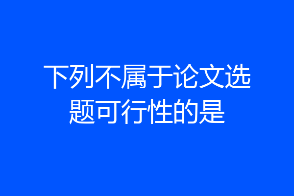 下列不属于论文选题可行性的是