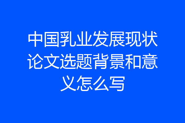 中国乳业发展现状论文选题背景和意义怎么写