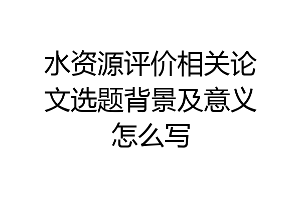 水资源评价相关论文选题背景及意义怎么写