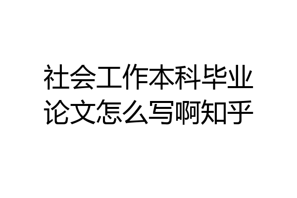 社会工作本科毕业论文怎么写啊知乎