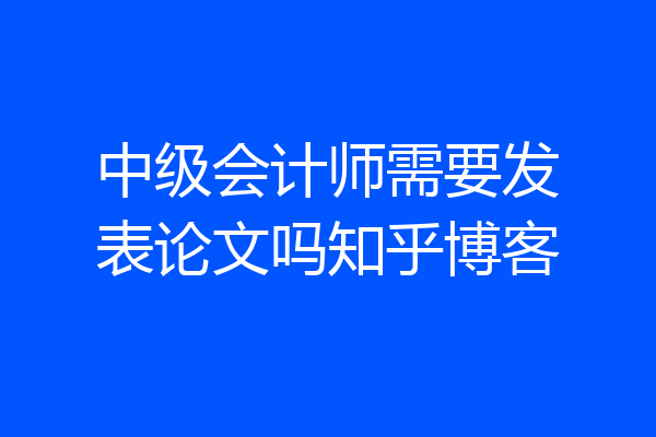 中级会计师需要发表论文吗知乎博客