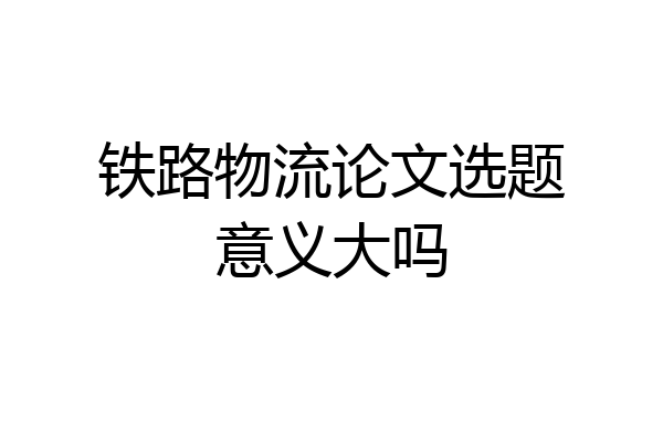 铁路物流论文选题意义大吗