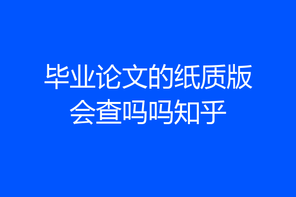 毕业论文的纸质版会查吗吗知乎