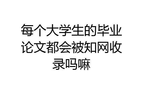 每个大学生的毕业论文都会被知网收录吗嘛