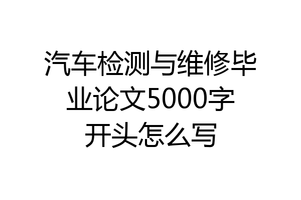 汽车检测与维修毕业论文5000字开头怎么写
