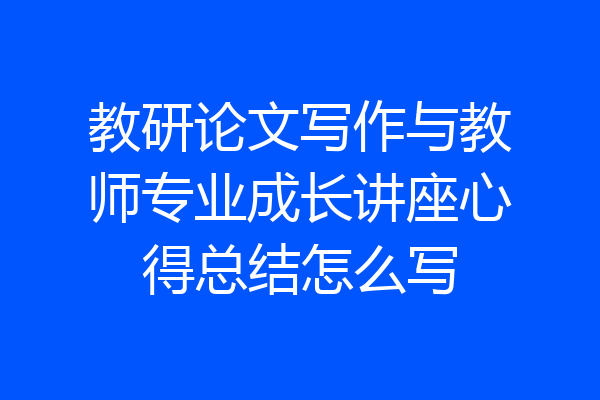 教研论文写作与教师专业成长讲座心得总结怎么写