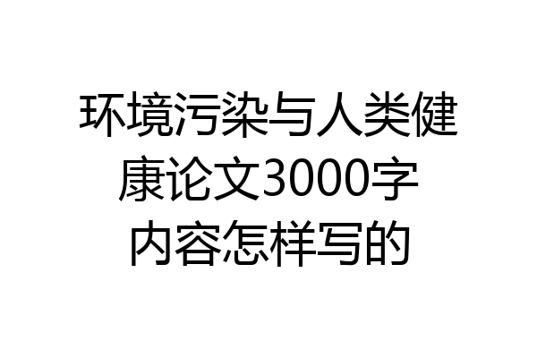 环境污染与人类健康论文3000字内容怎样写的