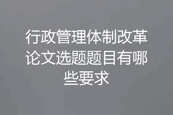 行政管理体制改革论文选题题目有哪些要求