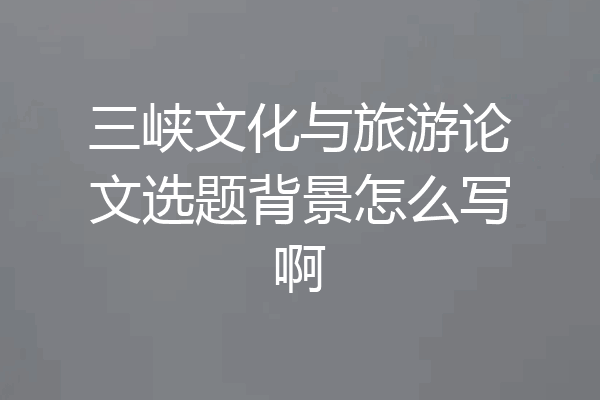 三峡文化与旅游论文选题背景怎么写啊