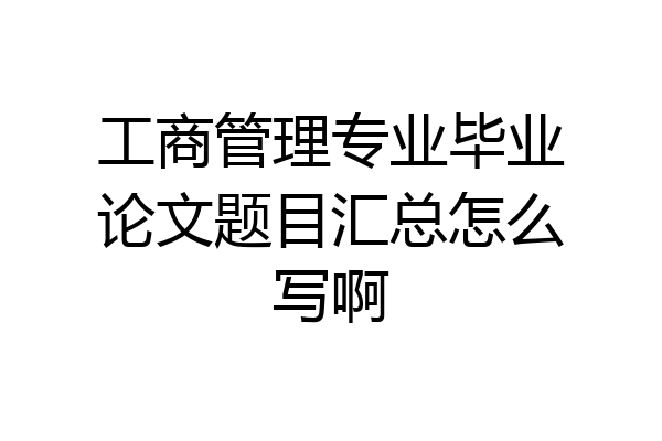 工商管理专业毕业论文题目汇总怎么写啊