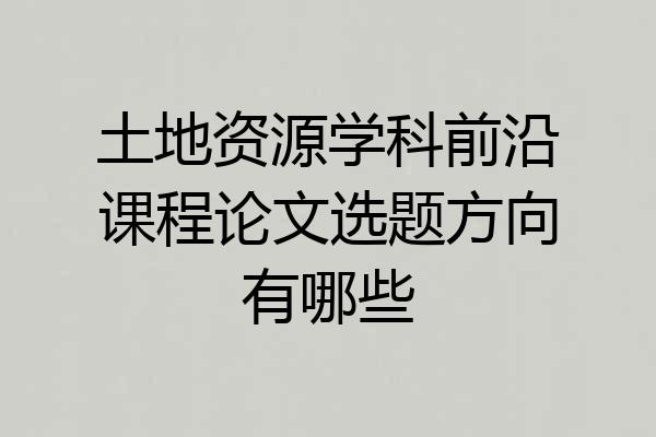 土地资源学科前沿课程论文选题方向有哪些