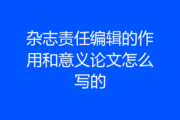 杂志责任编辑的作用和意义论文怎么写的