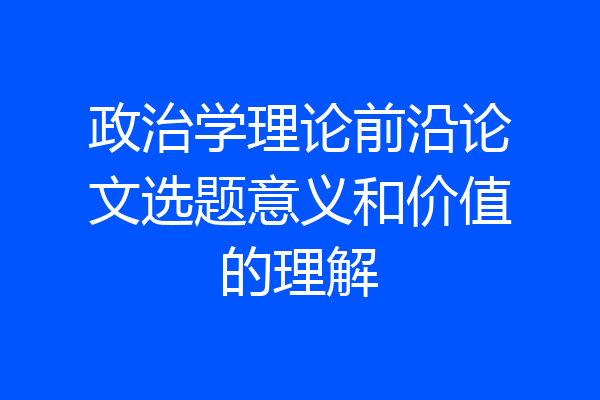 政治学理论前沿论文选题意义和价值的理解
