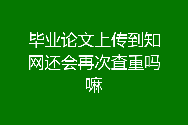 毕业论文上传到知网还会再次查重吗嘛