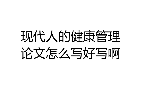 现代人的健康管理论文怎么写好写啊