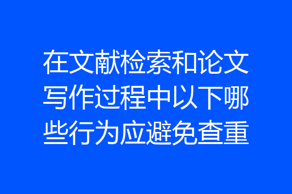 在文献检索和论文写作过程中以下哪些行为应避免查重