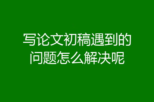 写论文初稿遇到的问题怎么解决呢