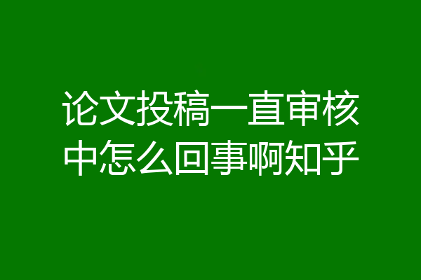 论文投稿一直审核中怎么回事啊知乎