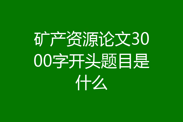 矿产资源论文3000字开头题目是什么