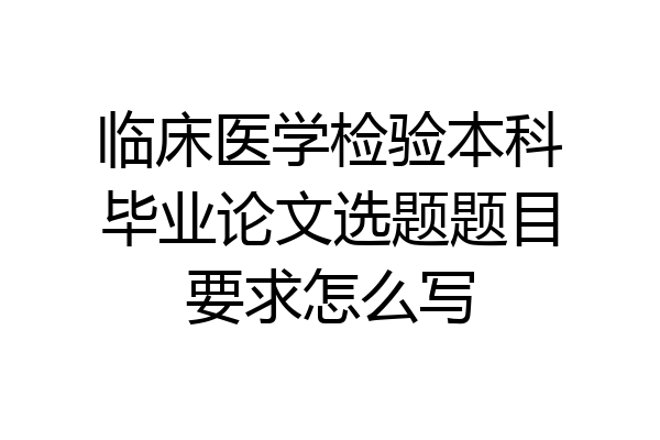 临床医学检验本科毕业论文选题题目要求怎么写