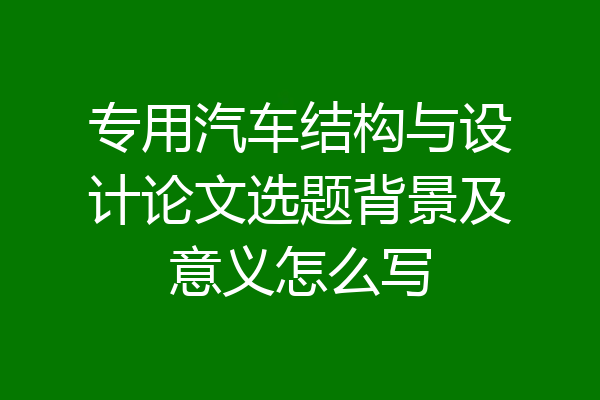 专用汽车结构与设计论文选题背景及意义怎么写