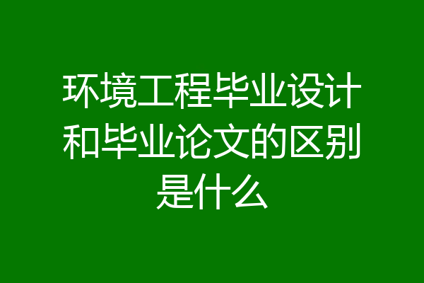 环境工程毕业设计和毕业论文的区别是什么