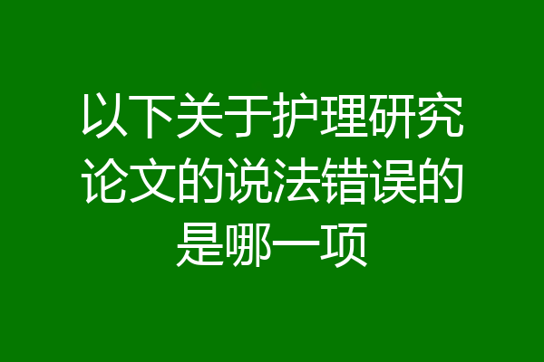 以下关于护理研究论文的说法错误的是哪一项