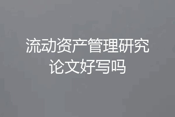 流动资产管理研究论文好写吗