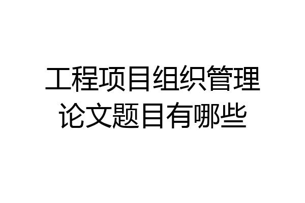 工程项目组织管理论文题目有哪些