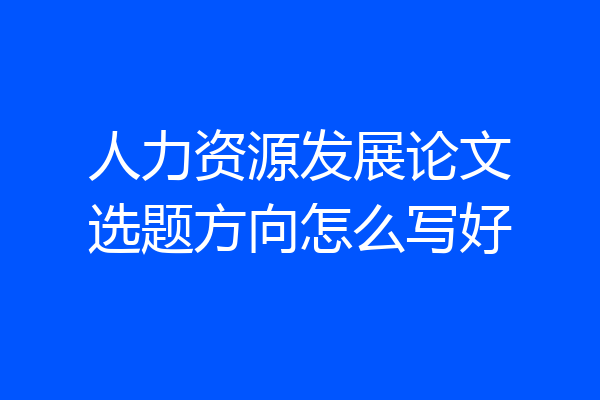 人力资源发展论文选题方向怎么写好