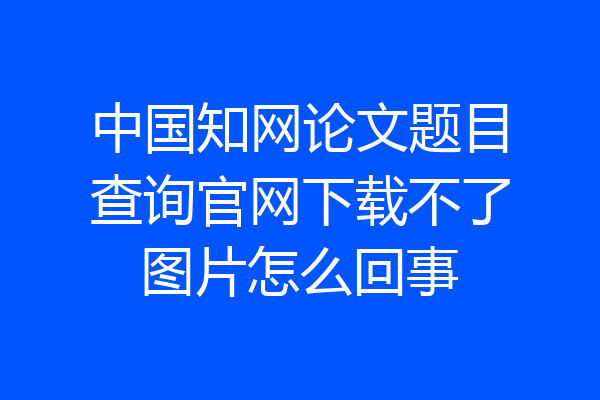 中国知网论文题目查询官网下载不了图片怎么回事
