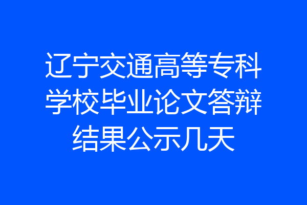 辽宁交通高等专科学校毕业论文答辩结果公示几天
