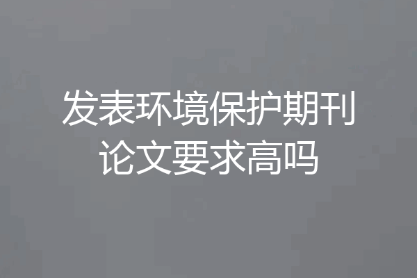 发表环境保护期刊论文要求高吗
