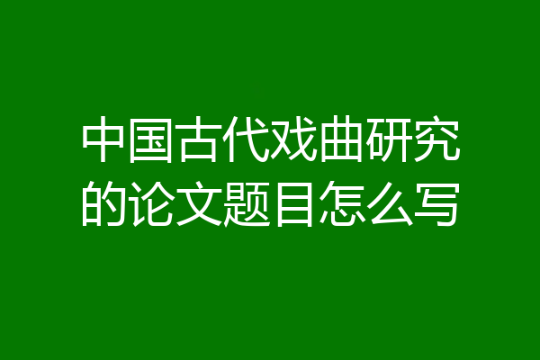 中国古代戏曲研究的论文题目怎么写
