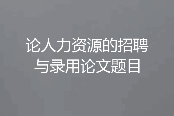 论人力资源的招聘与录用论文题目