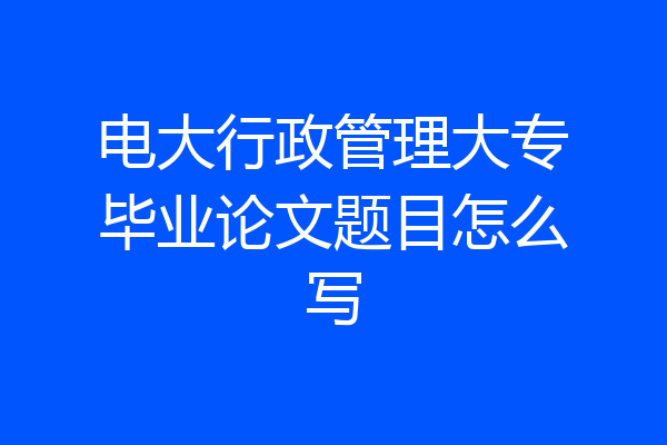 电大行政管理大专毕业论文题目怎么写
