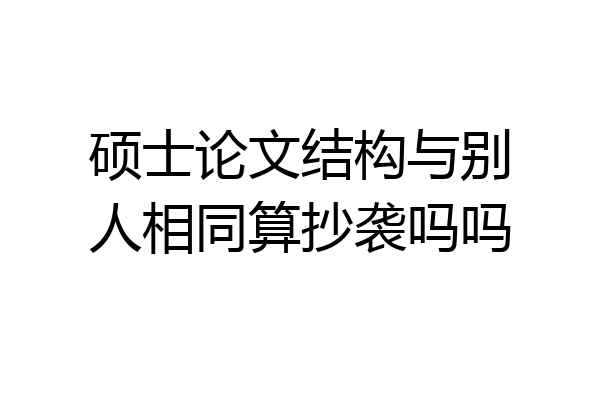 硕士论文结构与别人相同算抄袭吗吗